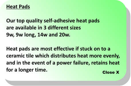 Close X Heat Pads  Our top quality self-adhesive heat pads  are available in 3 different sizes  9w, 9w long, 14w and 20w.  Heat pads are most effective if stuck on to a  ceramic tile which distributes heat more evenly,  and in the event of a power failure, retains heat for a longer time.