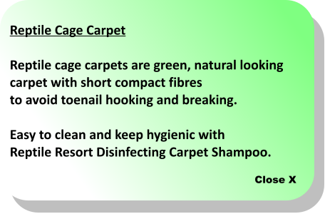 Close X Reptile Cage Carpet  Reptile cage carpets are green, natural looking  carpet with short compact fibres to avoid toenail hooking and breaking.   Easy to clean and keep hygienic with  Reptile Resort Disinfecting Carpet Shampoo.