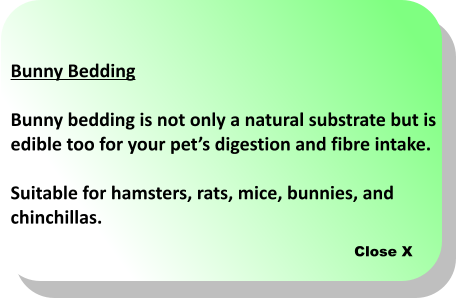 Close X Bunny Bedding  Bunny bedding is not only a natural substrate but is edible too for your pets digestion and fibre intake.   Suitable for hamsters, rats, mice, bunnies, and  chinchillas.
