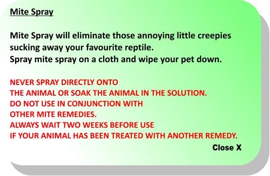 Close X Mite Spray  Mite Spray will eliminate those annoying little creepies  sucking away your favourite reptile. Spray mite spray on a cloth and wipe your pet down.   NEVER SPRAY DIRECTLY ONTO THE ANIMAL OR SOAK THE ANIMAL IN THE SOLUTION.  DO NOT USE IN CONJUNCTION WITH  OTHER MITE REMEDIES.  ALWAYS WAIT TWO WEEKS BEFORE USE  IF YOUR ANIMAL HAS BEEN TREATED WITH ANOTHER REMEDY.