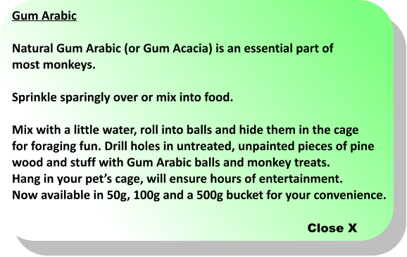 Gum Arabic  Natural Gum Arabic (or Gum Acacia) is an essential part of  most monkeys.  Sprinkle sparingly over or mix into food.   Mix with a little water, roll into balls and hide them in the cage  for foraging fun. Drill holes in untreated, unpainted pieces of pine  wood and stuff with Gum Arabic balls and monkey treats.  Hang in your pets cage, will ensure hours of entertainment.  Now available in 50g, 100g and a 500g bucket for your convenience.  Close X