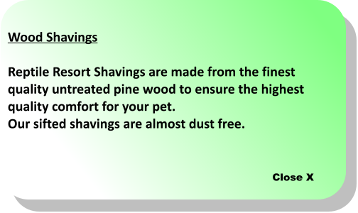 Close X Wood Shavings  Reptile Resort Shavings are made from the finest  quality untreated pine wood to ensure the highest  quality comfort for your pet.  Our sifted shavings are almost dust free.